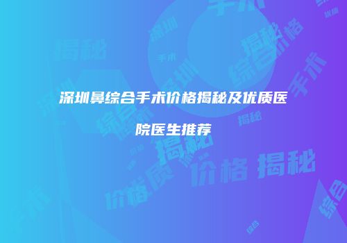 深圳鼻综合手术价格揭秘及优质医院医生推荐