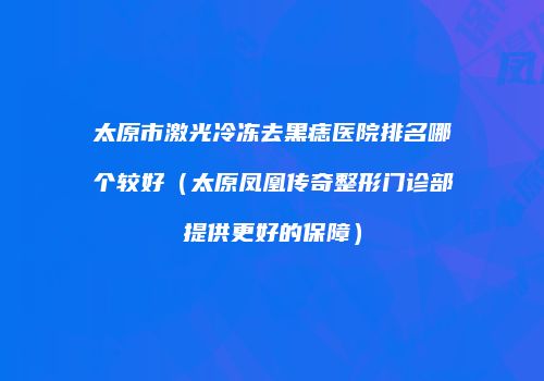 太原市激光冷冻去黑痣医院排名哪个较好（太原凤凰传奇整形门诊部提供更好的保障）