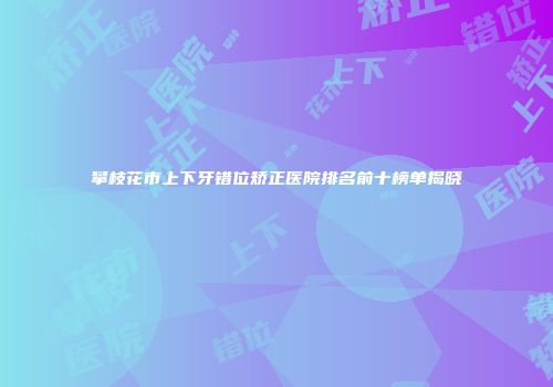 攀枝花市上下牙错位矫正医院排名前十榜单揭晓