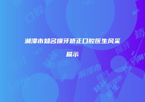 湘潭市知名爆牙矫正口腔医生风采展示
