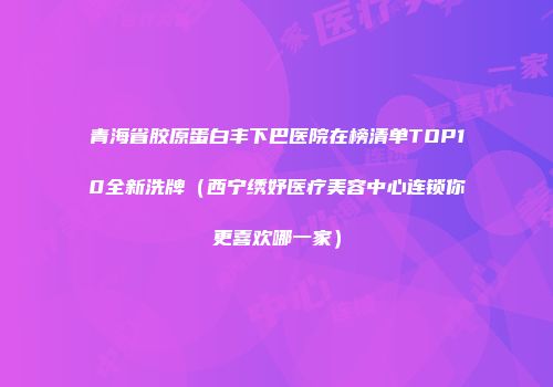 青海省胶原蛋白丰下巴医院在榜清单TOP10全新洗牌（西宁绣妤医疗美容中心连锁你更喜欢哪一家）
