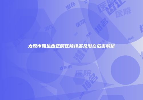 太原市阻生齿正畸医院排名及潜在危害解析