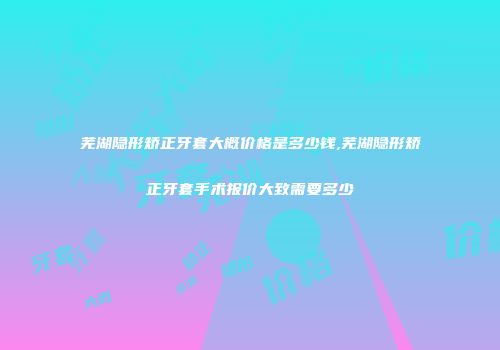芜湖隐形矫正牙套大概价格是多少钱,芜湖隐形矫正牙套手术报价大致需要多少