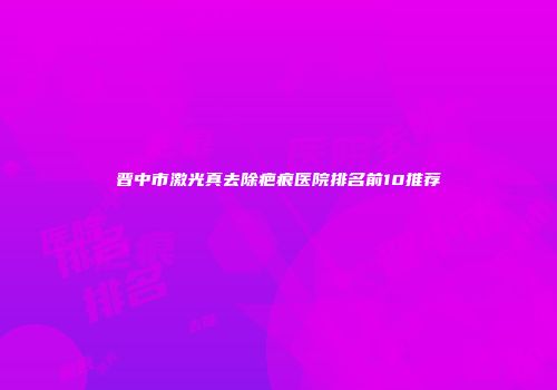 晋中市激光真去除疤痕医院排名前10推荐
