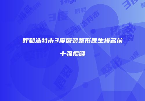 呼和浩特市3度唇裂整形医生排名前十强揭晓