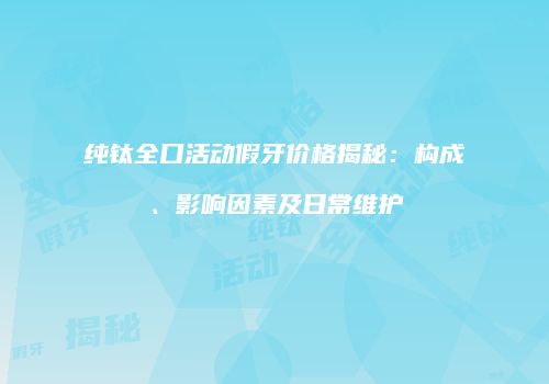 纯钛全口活动假牙价格揭秘：构成、影响因素及日常维护