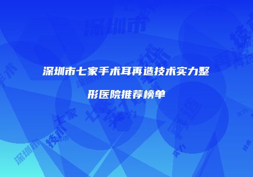 深圳市七家手术耳再造技术实力整形医院推荐榜单