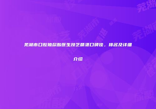 芜湖市口腔玻尿酸医生技艺精湛口碑佳，排名及详细介绍