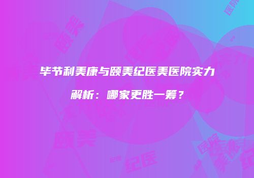 毕节利美康与颐美纪医美医院实力解析：哪家更胜一筹？