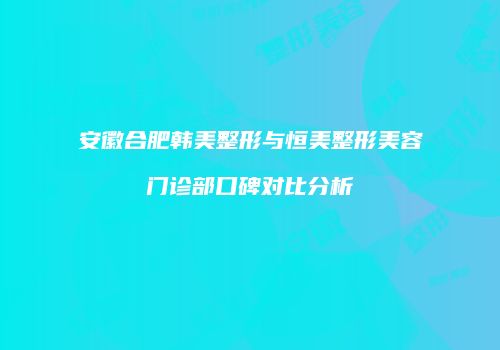 安徽合肥韩美整形与恒美整形美容门诊部口碑对比分析