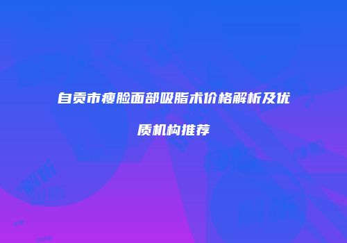 自贡市瘦脸面部吸脂术价格解析及优质机构推荐