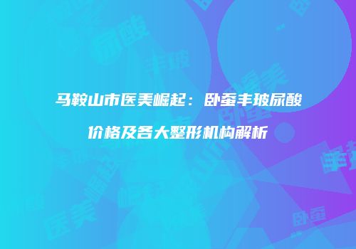 马鞍山市医美崛起：卧蚕丰玻尿酸价格及各大整形机构解析