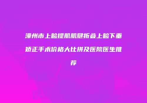 漳州市上睑提肌肌腱折叠上睑下垂矫正手术价格大比拼及医院医生推荐