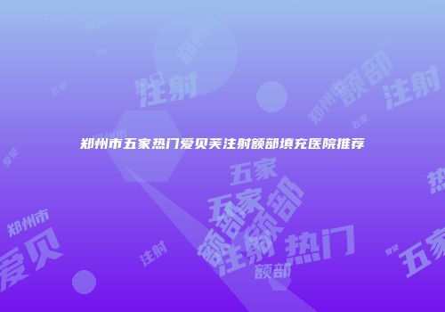 郑州市五家热门爱贝芙注射额部填充医院推荐