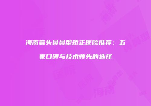 海南蒜头鼻鼻型矫正医院推荐：五家口碑与技术领先的选择