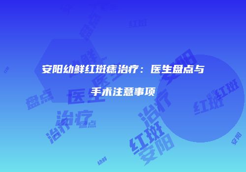 安阳幼鲜红斑痣治疗：医生盘点与手术注意事项