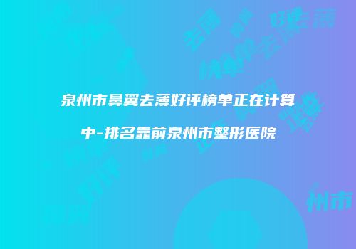 泉州市鼻翼去薄好评榜单正在计算中-排名靠前泉州市整形医院