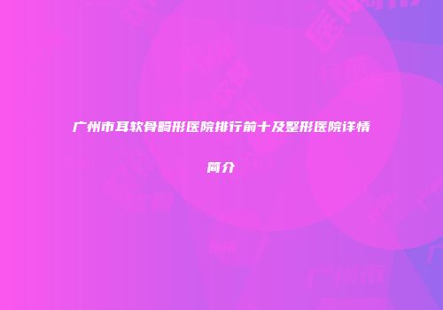 广州市耳软骨畸形医院排行前十及整形医院详情简介