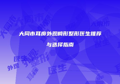 大同市耳廓外观畸形整形医生推荐与选择指南