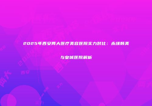2025年西安两大医疗美容医院实力对比：永缘韩美与皇城医院解析