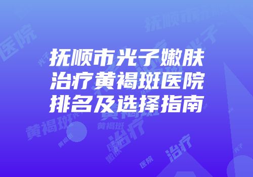 抚顺市光子嫩肤治疗黄褐斑医院排名及选择指南