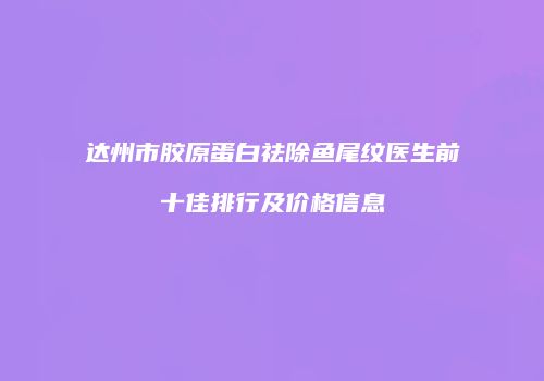 达州市胶原蛋白祛除鱼尾纹医生前十佳排行及价格信息