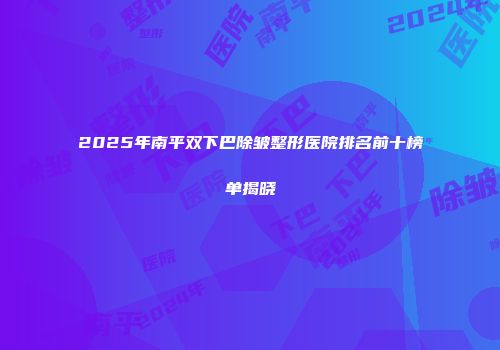 2025年南平双下巴除皱整形医院排名前十榜单揭晓