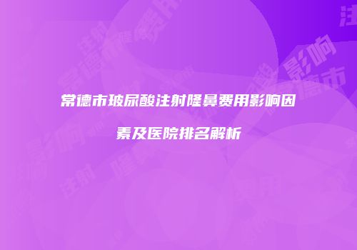 常德市玻尿酸注射隆鼻费用影响因素及医院排名解析