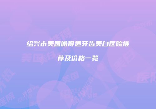 绍兴市美国皓得适牙齿美白医院推荐及价格一览