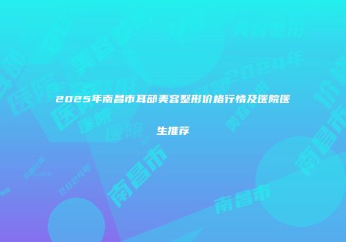 2025年南昌市耳部美容整形价格行情及医院医生推荐