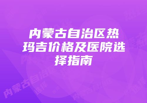 内蒙古自治区热玛吉价格及医院选择指南