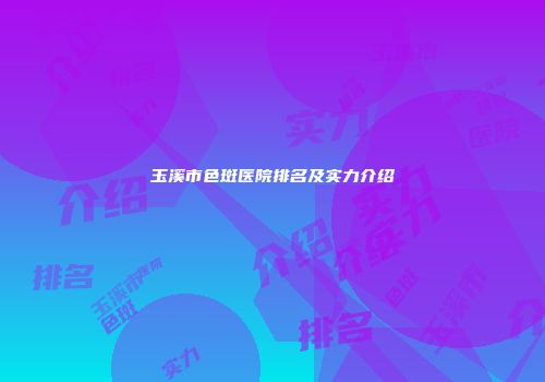 玉溪市色斑医院排名及实力介绍
