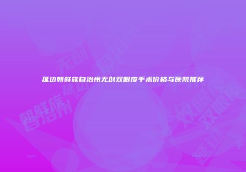 延边朝鲜族自治州无创双眼皮手术价格与医院推荐