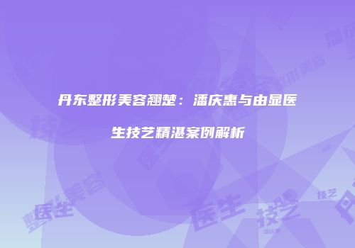 丹东整形美容翘楚：潘庆惠与由显医生技艺精湛案例解析