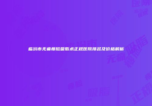 临汾市无痛瘦脸吸脂术正规医院排名及价格解析