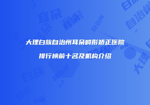 大理白族自治州耳朵畸形矫正医院排行榜前十名及机构介绍