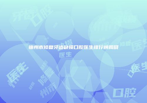 锦州市修复牙齿缺损口腔医生排行榜揭晓