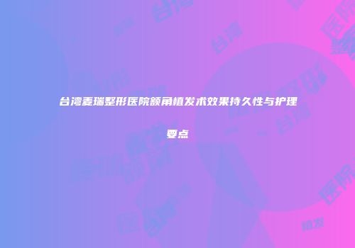 台湾麦瑞整形医院额角植发术效果持久性与护理要点
