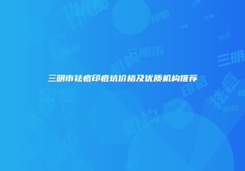 三明市祛痘印痘坑价格及优质机构推荐