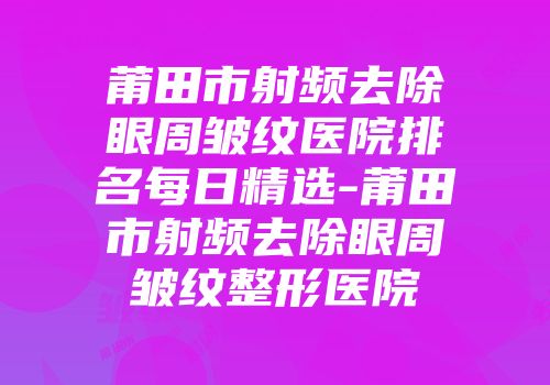 莆田市射频去除眼周皱纹医院排名每日精选-莆田市射频去除眼周皱纹整形医院
