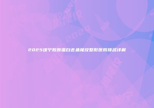 2025遂宁胶原蛋白去鱼尾纹整形医院排名详解