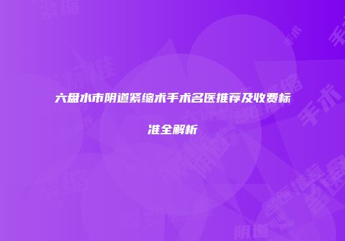六盘水市阴道紧缩术手术名医推荐及收费标准全解析