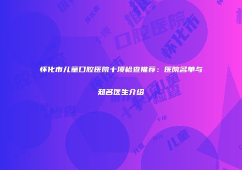 怀化市儿童口腔医院十项检查推荐：医院名单与知名医生介绍
