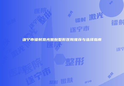 遂宁市镭射激光嫩肤整形医院推荐与选择指南