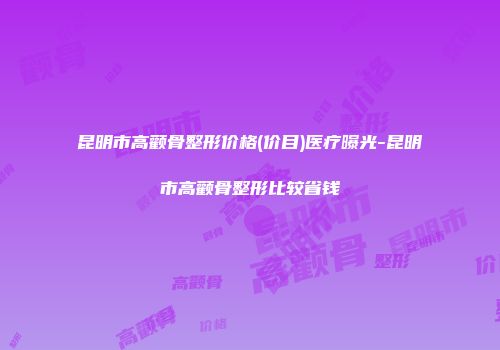 昆明市高颧骨整形价格(价目)医疗曝光-昆明市高颧骨整形比较省钱