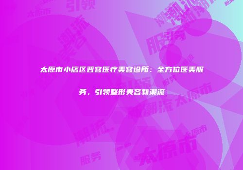 太原市小店区晋容医疗美容诊所：全方位医美服务，引领整形美容新潮流