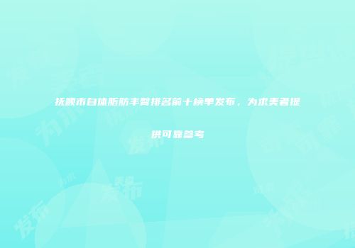 抚顺市自体脂肪丰臀排名前十榜单发布，为求美者提供可靠参考