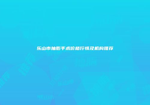 乐山市抽脂手术价格行情及机构推荐