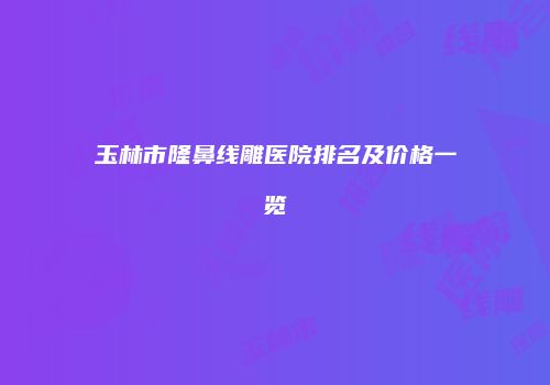 玉林市隆鼻线雕医院排名及价格一览