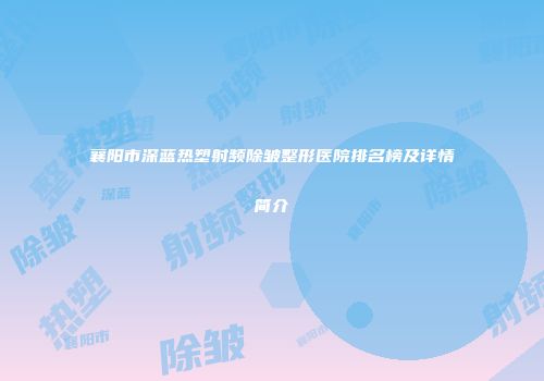 襄阳市深蓝热塑射频除皱整形医院排名榜及详情简介